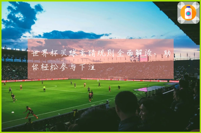 世界杯买球竞猜规则全面解读，助你轻松参与下注